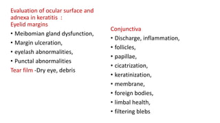 Evaluation of ocular surface and
adnexa in keratitis :
Eyelid margins
• Meibomian gland dysfunction,
• Margin ulceration,
• eyelash abnormalities,
• Punctal abnormalities
Tear film -Dry eye, debris
Conjunctiva
• Discharge, inflammation,
• follicles,
• papillae,
• cicatrization,
• keratinization,
• membrane,
• foreign bodies,
• limbal health,
• filtering blebs
 