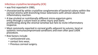 Infectious crystalline keratopathy (ICK)
• was first reported in 1983,
• characterized by white crystalline conglomerate of bacterial colony within the
corneal stroma with branching linear extensions with almost absent host
inflammatory reaction.
• A low virulent or nutritionally different micro-organism gains
entry through a suture track or other injury and starts
proliferating along the stromal lamellae but fails to incite inflammatory
response.
• Most commonly reported in corneal grafts adjacent to sutures, local or
systemic immunocompromised conditions and even after post LASIK
procedure.
• Risk factors include
• corticosteroid use,
• contact lens wear,
• Previous corneal surgery.
 