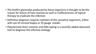 • The biofilm glycocalyx produced by these organisms is thought to be the
reason for failure of host reaction as well as ineffectiveness of topical
therapy to eradicate the infection
• Definitive diagnosis requires isolation of the causative organisms, either
with use of corneal biopsy or 25 gauge needle.
• Polymerized chain reaction and DNA typing is a recently added advanced
tool to diagnose the infective etiology
 