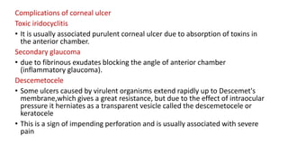 Complications of corneal ulcer
Toxic iridocyclitis
• It is usually associated purulent corneal ulcer due to absorption of toxins in
the anterior chamber.
Secondary glaucoma
• due to fibrinous exudates blocking the angle of anterior chamber
(inflammatory glaucoma).
Descemetocele
• Some ulcers caused by virulent organisms extend rapidly up to Descemet's
membrane,which gives a great resistance, but due to the effect of intraocular
pressure it herniates as a transparent vesicle called the descemetocele or
keratocele
• This is a sign of impending perforation and is usually associated with severe
pain
 