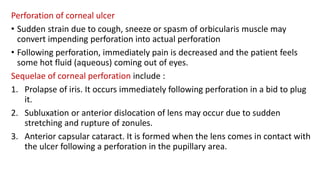 Perforation of corneal ulcer
• Sudden strain due to cough, sneeze or spasm of orbicularis muscle may
convert impending perforation into actual perforation
• Following perforation, immediately pain is decreased and the patient feels
some hot fluid (aqueous) coming out of eyes.
Sequelae of corneal perforation include :
1. Prolapse of iris. It occurs immediately following perforation in a bid to plug
it.
2. Subluxation or anterior dislocation of lens may occur due to sudden
stretching and rupture of zonules.
3. Anterior capsular cataract. It is formed when the lens comes in contact with
the ulcer following a perforation in the pupillary area.
 