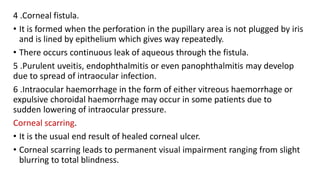 4 .Corneal fistula.
• It is formed when the perforation in the pupillary area is not plugged by iris
and is lined by epithelium which gives way repeatedly.
• There occurs continuous leak of aqueous through the fistula.
5 .Purulent uveitis, endophthalmitis or even panophthalmitis may develop
due to spread of intraocular infection.
6 .Intraocular haemorrhage in the form of either vitreous haemorrhage or
expulsive choroidal haemorrhage may occur in some patients due to
sudden lowering of intraocular pressure.
Corneal scarring.
• It is the usual end result of healed corneal ulcer.
• Corneal scarring leads to permanent visual impairment ranging from slight
blurring to total blindness.
 