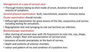 Management of a case of corneal ulcer
• Thorough history taking to elicit mode of onset, duration of disease and
severity of symptoms
General physical examination- built, nourishment, anaemia immune status
Ocular examination should include:
• Diffuse light examination for gross lesions of the lids, conjunctiva and cornea
including testing for sensations.
• Regurgitation test and syringing to rule out lacrimal sac infection.
Biomicroscopic examination
• after staining of corneal ulcer with 2% fluorescein to note site, size, shape,
depth, margin, floor and vascularization of corneal ulcer.
• presence of keratic precipitates at the back of cornea,
• depth and contents of anterior chamber,
• colour and pattern of iris and condition of crystalline lens
 