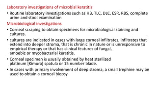 Laboratory investigations of microbial keratitis
• Routine laboratory investigations such as HB, TLC, DLC, ESR, RBS, complete
urine and stool examination
Microbiological investigations
• Corneal scraping to obtain specimens for microbiological staining and
cultures.
• cultures are indicated in cases with large corneal infiltrates, infiltrates that
extend into deeper stroma, that is chronic in nature or is unresponsive to
empirical therapy or that has clinical features of fungal,
amoebic or mycobacterial keratitis.
• Corneal specimen is usually obtained by heat sterilized
platinum [Kimura] spatula or 15 number blade.
• In cases with primary involvement of deep stroma, a small trephine may be
used to obtain a corneal biopsy
 