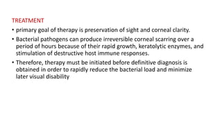 TREATMENT
• primary goal of therapy is preservation of sight and corneal clarity.
• Bacterial pathogens can produce irreversible corneal scarring over a
period of hours because of their rapid growth, keratolytic enzymes, and
stimulation of destructive host immune responses.
• Therefore, therapy must be initiated before definitive diagnosis is
obtained in order to rapidly reduce the bacterial load and minimize
later visual disability
 