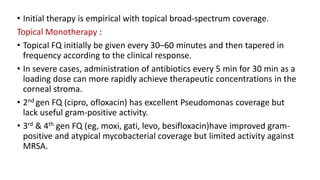 • Initial therapy is empirical with topical broad-spectrum coverage.
Topical Monotherapy :
• Topical FQ initially be given every 30–60 minutes and then tapered in
frequency according to the clinical response.
• In severe cases, administration of antibiotics every 5 min for 30 min as a
loading dose can more rapidly achieve therapeutic concentrations in the
corneal stroma.
• 2nd gen FQ (cipro, ofloxacin) has excellent Pseudomonas coverage but
lack useful gram-positive activity.
• 3rd & 4th gen FQ (eg, moxi, gati, levo, besifloxacin)have improved gram-
positive and atypical mycobacterial coverage but limited activity against
MRSA.
 