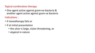 Topical combination therapy
• One agent active against gram+ve bacteria &
another agent active against gram-ve bacteria
Indications :
• if monotherapy fails or
• if at initial presentation
• the ulcer is large, vision threatening, or
• atypical in nature
 