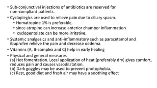 • Sub-conjunctival injections of antibiotics are reserved for
non-compliant patients.
• Cycloplegics are used to relieve pain due to ciliary spasm.
• Homatropine 1% is preferable,
• since atropine can increase anterior chamber inflammation
• cyclopentolate can be more irritative.
• Systemic analgesics and anti-inflammatory such as paracetamol and
ibuprofen relieve the pain and decrease oedema.
• Vitamins (A, B-complex and C) help in early healing
• Physical and general measures
(a) Hot fomentation. Local application of heat (preferably dry) gives comfort,
reduces pain and causes vasodilatation.
(b) Dark goggles may be used to prevent photophobia.
(c) Rest, good diet and fresh air may have a soothing effect
 