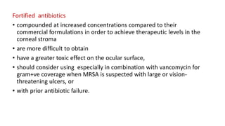 Fortified antibiotics
• compounded at increased concentrations compared to their
commercial formulations in order to achieve therapeutic levels in the
corneal stroma
• are more difficult to obtain
• have a greater toxic effect on the ocular surface,
• should consider using especially in combination with vancomycin for
gram+ve coverage when MRSA is suspected with large or vision-
threatening ulcers, or
• with prior antibiotic failure.
 