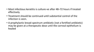 • Most infectious keratitis is culture-ve after 48–72 hours if treated
effectively
• Treatment should be continued until substantial control of the
infection is seen.
• A prophylactic broad-spectrum antibiotic (not a fortified antibiotic)
may be given at a therapeutic dose until the corneal epithelium is
healed
 