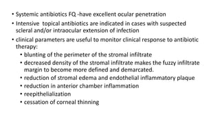 • Systemic antibiotics FQ -have excellent ocular penetration
• Intensive topical antibiotics are indicated in cases with suspected
scleral and/or intraocular extension of infection
• clinical parameters are useful to monitor clinical response to antibiotic
therapy:
• blunting of the perimeter of the stromal infiltrate
• decreased density of the stromal infiltrate makes the fuzzy infiltrate
margin to become more defined and demarcated.
• reduction of stromal edema and endothelial inflammatory plaque
• reduction in anterior chamber inflammation
• reepithelialization
• cessation of corneal thinning
 