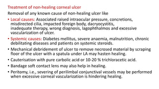Treatment of non-healing corneal ulcer
Removal of any known cause of non-healing ulcer like
• Local causes: Associated raised intraocular pressure, concretions,
misdirected cilia, impacted foreign body, dacryocystitis,
inadequate therapy, wrong diagnosis, lagophthalmos and excessive
vascularization of ulcer.
• Systemic causes: Diabetes mellitus, severe anaemia, malnutrition, chronic
debilitating diseases and patients on systemic steroids.
• Mechanical debridement of ulcer to remove necrosed material by scraping
floor of the ulcer with a spatula under LA may hasten healing.
• Cauterisation with pure carbolic acid or 10-20 % trichloracetic acid.
• Bandage soft contact lens may also help in healing.
• Peritomy, i.e., severing of perilimbal conjunctival vessels may be performed
when excessive corneal vascularization is hindering healing.
 