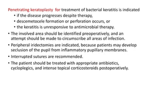Penetrating keratoplasty for treatment of bacterial keratitis is indicated
• if the disease progresses despite therapy,
• descemetocele formation or perforation occurs, or
• the keratitis is unresponsive to antimicrobial therapy.
• The involved area should be identified preoperatively, and an
attempt should be made to circumscribe all areas of infection.
• Peripheral iridectomies are indicated, because patients may develop
seclusion of the pupil from inflammatory pupillary membranes.
• Interrupted sutures are recommended.
• The patient should be treated with appropriate antibiotics,
cycloplegics, and intense topical corticosteroids postoperatively.
 