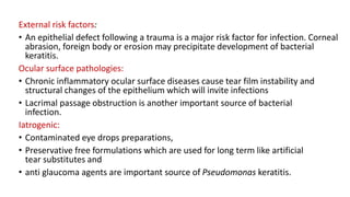 External risk factors:
• An epithelial defect following a trauma is a major risk factor for infection. Corneal
abrasion, foreign body or erosion may precipitate development of bacterial
keratitis.
Ocular surface pathologies:
• Chronic inflammatory ocular surface diseases cause tear film instability and
structural changes of the epithelium which will invite infections
• Lacrimal passage obstruction is another important source of bacterial
infection.
Iatrogenic:
• Contaminated eye drops preparations,
• Preservative free formulations which are used for long term like artificial
tear substitutes and
• anti glaucoma agents are important source of Pseudomonas keratitis.
 