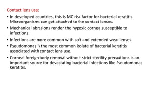 Contact lens use:
• In developed countries, this is MC risk factor for bacterial keratitis.
Microorganisms can get attached to the contact lenses.
• Mechanical abrasions render the hypoxic cornea susceptible to
infections.
• Infections are more common with soft and extended wear lenses.
• Pseudomonas is the most common isolate of bacterial keratitis
associated with contact lens use.
• Corneal foreign body removal without strict sterility precautions is an
important source for devastating bacterial infections like Pseudomonas
keratitis.
 