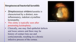 Streptococcal bacterial keratitis
• Streptococcus viridans keratitis is
characterised by a distinct, non-
inflammatory, indolent crystalline
keratopathy.
• This entity is typically seen after
penetrating keratoplasty.
• Clinically, one may find epithelial defects
and loose sutures and there may be
history of contact lens use and
corticosteroids, resulting in a chronic
infective process of the cornea. 11
 
