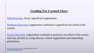 Grading For Corneal Ulcer:
Mild Reaction: focal, superficial suppuration;
Moderate Reaction: suppuration confined to superficial two-third of the
cornea;
Severe Reaction: suppuration confined to posterior one-third of the cornea
and may present as a ring abscess, scleral suppuration and impending
perforation.
Ref. Sultan Qaboos Univ Med J. 2009 Aug; 9(2): 184–195.
Published online 2009 Jun 30.
16
 