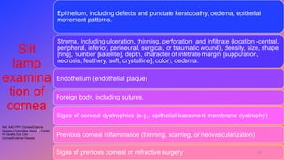 Slit
lamp
examina
tion of
cornea
Epithelium, including defects and punctate keratopathy, oedema, epithelial
movement patterns.
Stroma, including ulceration, thinning, perforation, and infiltrate (location -central,
peripheral, inferior, perineural, surgical, or traumatic wound), density, size, shape
[ring], number [satellite], depth, character of infiltrate margin [suppuration,
necrosis, feathery, soft, crystalline], color), oedema.
Endothelium (endothelial plaque)
Foreign body, including sutures.
Signs of corneal dystrophies (e.g., epithelial basement membrane dystrophy)
Previous corneal inflammation (thinning, scarring, or neovascularization)
Signs of previous corneal or refractive surgery
Ref. AAO PPP Cornea/External
Disease Committee, Hoskins Center
for Quality Eye Care
Cornea/External Disease
17
 