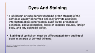 Dyes And Staining
• Fluorescein or rose bengal/lissamine green staining of the
cornea is usually performed and may provide additional
information about other factors, such as the presence of
dendrites, pseudodendrites, loose or exposed sutures, foreign
body, and any epithelial defect.
• Staining of epithelium must be differentiated from pooling of
stain in an area of corneal thinning.
Ref. AAO PPP Cornea/External Disease Committee, Hoskins Center for Quality Eye Care
Cornea/External Disease
18
 
