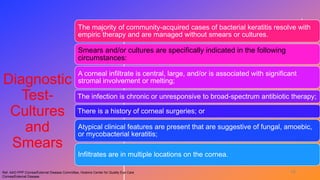 Diagnostic
Test-
Cultures
and
Smears
The majority of community-acquired cases of bacterial keratitis resolve with
empiric therapy and are managed without smears or cultures.
Smears and/or cultures are specifically indicated in the following
circumstances:
A corneal infiltrate is central, large, and/or is associated with significant
stromal involvement or melting;
The infection is chronic or unresponsive to broad-spectrum antibiotic therapy;
There is a history of corneal surgeries; or
Atypical clinical features are present that are suggestive of fungal, amoebic,
or mycobacterial keratitis;
Infiltrates are in multiple locations on the cornea.
Ref. AAO PPP Cornea/External Disease Committee, Hoskins Center for Quality Eye Care
Cornea/External Disease
19
 