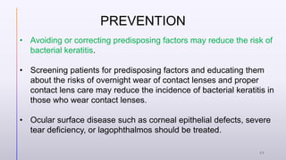 PREVENTION
• Avoiding or correcting predisposing factors may reduce the risk of
bacterial keratitis.
• Screening patients for predisposing factors and educating them
about the risks of overnight wear of contact lenses and proper
contact lens care may reduce the incidence of bacterial keratitis in
those who wear contact lenses.
• Ocular surface disease such as corneal epithelial defects, severe
tear deficiency, or lagophthalmos should be treated.
24
 