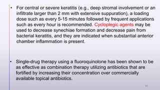 • For central or severe keratitis (e.g., deep stromal involvement or an
infiltrate larger than 2 mm with extensive suppuration), a loading
dose such as every 5-15 minutes followed by frequent applications
such as every hour is recommended. Cycloplegic agents may be
used to decrease synechiae formation and decrease pain from
bacterial keratitis, and they are indicated when substantial anterior
chamber inflammation is present.
• Single-drug therapy using a fluoroquinolone has been shown to be
as effective as combination therapy utilizing antibiotics that are
fortified by increasing their concentration over commercially
available topical antibiotics.
26
 