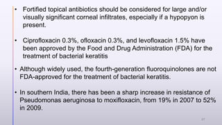 • Fortified topical antibiotics should be considered for large and/or
visually significant corneal infiltrates, especially if a hypopyon is
present.
• Ciprofloxacin 0.3%, ofloxacin 0.3%, and levofloxacin 1.5% have
been approved by the Food and Drug Administration (FDA) for the
treatment of bacterial keratitis
• Although widely used, the fourth-generation fluoroquinolones are not
FDA-approved for the treatment of bacterial keratitis.
• In southern India, there has been a sharp increase in resistance of
Pseudomonas aeruginosa to moxifloxacin, from 19% in 2007 to 52%
in 2009.
27
 