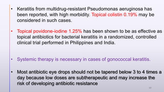 • Keratitis from multidrug-resistant Pseudomonas aeruginosa has
been reported, with high morbidity. Topical colistin 0.19% may be
considered in such cases.
• Systemic therapy is necessary in cases of gonococcal keratitis.
• Most antibiotic eye drops should not be tapered below 3 to 4 times a
day because low doses are subtherapeutic and may increase the
risk of developing antibiotic resistance
• Topical povidone-iodine 1.25% has been shown to be as effective as
topical antibiotics for bacterial keratitis in a randomized, controlled
clinical trial performed in Philippines and India.
28
 