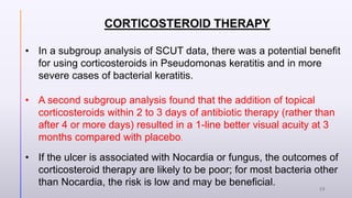 CORTICOSTEROID THERAPY
• In a subgroup analysis of SCUT data, there was a potential benefit
for using corticosteroids in Pseudomonas keratitis and in more
severe cases of bacterial keratitis.
• A second subgroup analysis found that the addition of topical
corticosteroids within 2 to 3 days of antibiotic therapy (rather than
after 4 or more days) resulted in a 1-line better visual acuity at 3
months compared with placebo.
• If the ulcer is associated with Nocardia or fungus, the outcomes of
corticosteroid therapy are likely to be poor; for most bacteria other
than Nocardia, the risk is low and may be beneficial.
29
 