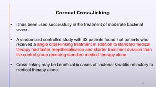 Corneal Cross-linking
• It has been used successfully in the treatment of moderate bacterial
ulcers.
• A randomized controlled study with 32 patients found that patients who
received a single cross-linking treatment in addition to standard medical
therapy had faster reepithelialisation and shorter treatment duration than
the control group receiving standard medical therapy alone.
• Cross-linking may be beneficial in cases of bacterial keratitis refractory to
medical therapy alone.
30
 