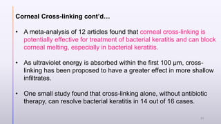 Corneal Cross-linking cont’d…
• A meta-analysis of 12 articles found that corneal cross-linking is
potentially effective for treatment of bacterial keratitis and can block
corneal melting, especially in bacterial keratitis.
• As ultraviolet energy is absorbed within the first 100 µm, cross-
linking has been proposed to have a greater effect in more shallow
infiltrates.
• One small study found that cross-linking alone, without antibiotic
therapy, can resolve bacterial keratitis in 14 out of 16 cases.
31
 