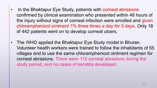 • In the Bhaktapur Eye Study, patients with corneal abrasions
confirmed by clinical examination who presented within 48 hours of
the injury without signs of corneal infection were enrolled and given
chloramphenicol ointment 1% three times a day for 3 days. Only 18
of 442 patients went on to develop corneal ulcers.
• The WHO applied the Bhaktapur Eye Study model in Bhutan.
Volunteer health workers were trained to follow the inhabitants of 55
villages and to use the same chloramphenicol ointment regimen for
corneal abrasions. There were 115 corneal abrasions during the
study period, and no cases of keratitis developed.
32
 