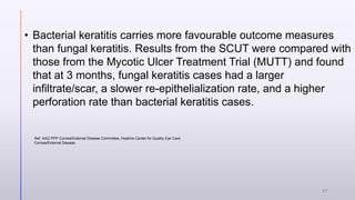 • Bacterial keratitis carries more favourable outcome measures
than fungal keratitis. Results from the SCUT were compared with
those from the Mycotic Ulcer Treatment Trial (MUTT) and found
that at 3 months, fungal keratitis cases had a larger
infiltrate/scar, a slower re-epithelialization rate, and a higher
perforation rate than bacterial keratitis cases.
Ref. AAO PPP Cornea/External Disease Committee, Hoskins Center for Quality Eye Care
Cornea/External Disease
37
 