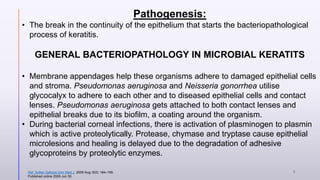 Pathogenesis:
• The break in the continuity of the epithelium that starts the bacteriopathological
process of keratitis.
GENERAL BACTERIOPATHOLOGY IN MICROBIAL KERATITS
• Membrane appendages help these organisms adhere to damaged epithelial cells
and stroma. Pseudomonas aeruginosa and Neisseria gonorrhea utilise
glycocalyx to adhere to each other and to diseased epithelial cells and contact
lenses. Pseudomonas aeruginosa gets attached to both contact lenses and
epithelial breaks due to its biofilm, a coating around the organism.
• During bacterial corneal infections, there is activation of plasminogen to plasmin
which is active proteolytically. Protease, chymase and tryptase cause epithelial
microlesions and healing is delayed due to the degradation of adhesive
glycoproteins by proteolytic enzymes.
Ref. Sultan Qaboos Univ Med J. 2009 Aug; 9(2): 184–195.
Published online 2009 Jun 30.
5
 