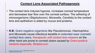 Contact Lens Associated Pathogenesis
• The contact lens induces hypoxia, increases corneal temperature
and decreases tear flow over the corneal surface. The adhering of
microorganisms (Staphylococci, Moraxella, Candida) to the contact
lens and epithelium is aided by mucus and proteins.
• N.B: Gram-negative organisms like Pseudomonas, Haemophilus
and Moraxella cause infectious keratitis in extended wear cosmetic
contact lens users, therapeutic soft contact lens wearers on the
other hand are prone to corneal ulcers caused by Gram-positive
bacteria especially Streptococci.
Ref. Sultan Qaboos Univ Med J. 2009 Aug; 9(2): 184–195.
Published online 2009 Jun 30.
6
 