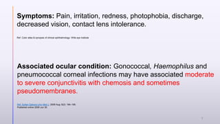 Symptoms: Pain, irritation, redness, photophobia, discharge,
decreased vision, contact lens intolerance.
Ref. Color atlas & synopsis of clinical ophthalmology- Wills eye institute
Associated ocular condition: Gonococcal, Haemophilus and
pneumococcal corneal infections may have associated moderate
to severe conjunctivitis with chemosis and sometimes
pseudomembranes.
Ref. Sultan Qaboos Univ Med J. 2009 Aug; 9(2): 184–195.
Published online 2009 Jun 30.
7
 