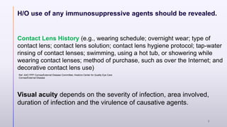H/O use of any immunosuppressive agents should be revealed.
Contact Lens History (e.g., wearing schedule; overnight wear; type of
contact lens; contact lens solution; contact lens hygiene protocol; tap-water
rinsing of contact lenses; swimming, using a hot tub, or showering while
wearing contact lenses; method of purchase, such as over the Internet; and
decorative contact lens use)
Visual acuity depends on the severity of infection, area involved,
duration of infection and the virulence of causative agents.
Ref. AAO PPP Cornea/External Disease Committee, Hoskins Center for Quality Eye Care
Cornea/External Disease
8
 