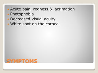 SYMPTOMS
 Acute pain, redness & lacrimation
 Photophobia
 Decreased visual acuity
 White spot on the cornea.
 