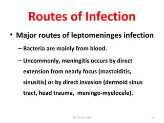 Routes of Infection
• Major routes of leptomeninges infection
  – Bacteria are mainly from blood.
  – Uncommonly, meningitis occurs by direct
   extension from nearly focus (mastoiditis,
   sinusitis) or by direct invasion (dermoid sinus
   tract, head trauma, meningo-myelocele).


                      Dr.T.V.Rao MD                  14
 