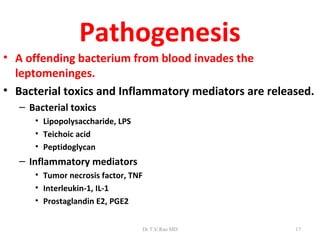Pathogenesis
• A offending bacterium from blood invades the
  leptomeninges.
• Bacterial toxics and Inflammatory mediators are released.
   – Bacterial toxics
      • Lipopolysaccharide, LPS
      • Teichoic acid
      • Peptidoglycan
   – Inflammatory mediators
      • Tumor necrosis factor, TNF
      • Interleukin-1, IL-1
      • Prostaglandin E2, PGE2


                                  Dr.T.V.Rao MD        17
 