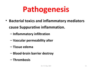 Pathogenesis
• Bacterial toxics and inflammatory mediators
 cause Suppurative inflammation.
  – Inflammatory infiltration
  – Vascular permeability alter
  – Tissue edema
  – Blood-brain barrier destroy
  – Thrombosis
                      Dr.T.V.Rao MD             18
 