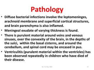Pathology
• Diffuse bacterial infections involve the leptomeninges,
  arachnoid membrane and superficial cortical structures,
  and brain parenchyma is also inflamed.
• Meningeal exudate of varying thickness is found.
• There is purulent material around veins and venous
  sinuses, over the convexity of the brain, in the depths of
  the sulci, within the basal cisterns, and around the
  cerebellum, and spinal cord may be encased in pus.
• Ventriculitis (purulent material within the ventricles) has
  been observed repeatedly in children who have died of
  their disease.
                           Dr.T.V.Rao MD                  19
 