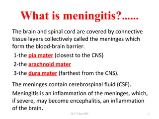 What is meningitis?……
The brain and spinal cord are covered by connective
tissue layers collectively called the meninges which
form the blood-brain barrier.
 1-the pia mater (closest to the CNS)
 2-the arachnoid mater
 3-the dura mater (farthest from the CNS).
The meninges contain cerebrospinal fluid (CSF).
Meningitis is an inflammation of the meninges, which,
if severe, may become encephalitis, an inflammation
of the brain.
                       Dr.T.V.Rao MD                    2
 