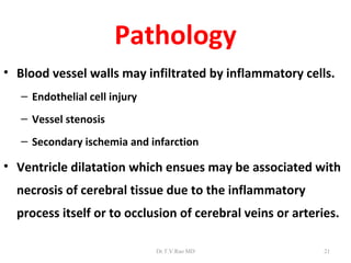 Pathology
• Blood vessel walls may infiltrated by inflammatory cells.
   – Endothelial cell injury
   – Vessel stenosis
   – Secondary ischemia and infarction

• Ventricle dilatation which ensues may be associated with
  necrosis of cerebral tissue due to the inflammatory
  process itself or to occlusion of cerebral veins or arteries.

                               Dr.T.V.Rao MD                21
 