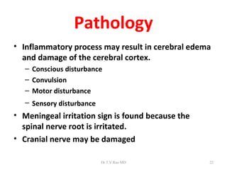 Pathology
• Inflammatory process may result in cerebral edema
  and damage of the cerebral cortex.
   – Conscious disturbance
   – Convulsion
   – Motor disturbance
   – Sensory disturbance
• Meningeal irritation sign is found because the
  spinal nerve root is irritated.
• Cranial nerve may be damaged

                           Dr.T.V.Rao MD           22
 