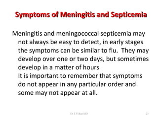 Symptoms of Meningitis and Septicemia

Meningitis and meningococcal septicemia may
 not always be easy to detect, in early stages
 the symptoms can be similar to flu. They may
 develop over one or two days, but sometimes
 develop in a matter of hours
 It is important to remember that symptoms
 do not appear in any particular order and
 some may not appear at all.

                   Dr.T.V.Rao MD             23
 