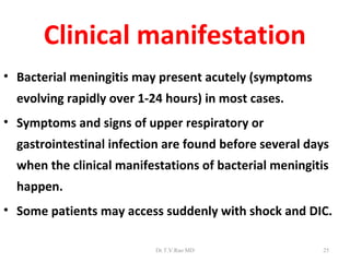 Clinical manifestation
• Bacterial meningitis may present acutely (symptoms
  evolving rapidly over 1-24 hours) in most cases.
• Symptoms and signs of upper respiratory or
  gastrointestinal infection are found before several days
  when the clinical manifestations of bacterial meningitis
  happen.
• Some patients may access suddenly with shock and DIC.

                          Dr.T.V.Rao MD                  25
 
