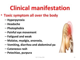Clinical manifestation
• Toxic symptom all over the body
  – Hyperpyrexia
  – Headache
  – Photophobia
  – Painful eye movement
  – Fatigued and weak
  – Malaise, myalgia, anorexia,
  – Vomiting, diarrhea and abdominal pain
  – Cutaneous rash
  – Petechiae, purpura
                        Dr.T.V.Rao MD       26
 