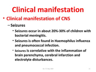 Clinical manifestation
• Clinical manifestation of CNS
  – Seizures
    • Seizures occur in about 20%-30% of children with
      bacterial meningitis.
    • Seizures is often found in Haemophilus influenza
      and pneumococcal infection.
    • Seizures is correlative with the inflammation of
      brain parenchyma, cerebral infarction and
      electrolyte disturbances.

                       Dr.T.V.Rao MD                32
 