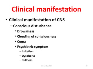 Clinical manifestation
• Clinical manifestation of CNS
  – Conscious disturbance
    • Drowsiness
    • Clouding of consciousness
    • Coma
    • Psychiatric symptom
       – Irritation
       – Dysphoria
       – dullness
                      Dr.T.V.Rao MD   33
 
